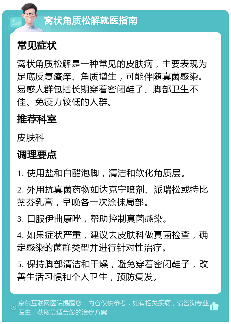 窝状角质松解就医指南 常见症状 窝状角质松解是一种常见的皮肤病，主要表现为足底反复瘙痒、角质增生，可能伴随真菌感染。易感人群包括长期穿着密闭鞋子、脚部卫生不佳、免疫力较低的人群。 推荐科室 皮肤科 调理要点 1. 使用盐和白醋泡脚，清洁和软化角质层。 2. 外用抗真菌药物如达克宁喷剂、派瑞松或特比萘芬乳膏，早晚各一次涂抹局部。 3. 口服伊曲康唑，帮助控制真菌感染。 4. 如果症状严重，建议去皮肤科做真菌检查，确定感染的菌群类型并进行针对性治疗。 5. 保持脚部清洁和干燥，避免穿着密闭鞋子，改善生活习惯和个人卫生，预防复发。