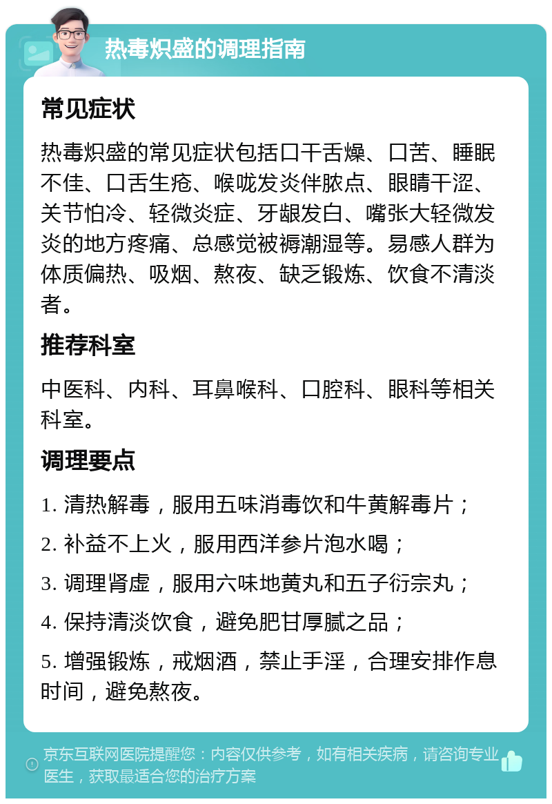 热毒炽盛的调理指南 常见症状 热毒炽盛的常见症状包括口干舌燥、口苦、睡眠不佳、口舌生疮、喉咙发炎伴脓点、眼睛干涩、关节怕冷、轻微炎症、牙龈发白、嘴张大轻微发炎的地方疼痛、总感觉被褥潮湿等。易感人群为体质偏热、吸烟、熬夜、缺乏锻炼、饮食不清淡者。 推荐科室 中医科、内科、耳鼻喉科、口腔科、眼科等相关科室。 调理要点 1. 清热解毒，服用五味消毒饮和牛黄解毒片； 2. 补益不上火，服用西洋参片泡水喝； 3. 调理肾虚，服用六味地黄丸和五子衍宗丸； 4. 保持清淡饮食，避免肥甘厚腻之品； 5. 增强锻炼，戒烟酒，禁止手淫，合理安排作息时间，避免熬夜。