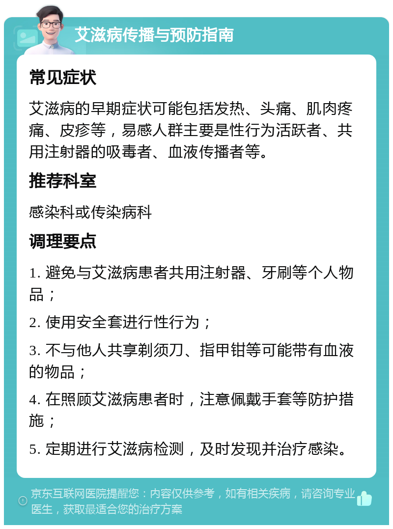 艾滋病传播与预防指南 常见症状 艾滋病的早期症状可能包括发热、头痛、肌肉疼痛、皮疹等，易感人群主要是性行为活跃者、共用注射器的吸毒者、血液传播者等。 推荐科室 感染科或传染病科 调理要点 1. 避免与艾滋病患者共用注射器、牙刷等个人物品； 2. 使用安全套进行性行为； 3. 不与他人共享剃须刀、指甲钳等可能带有血液的物品； 4. 在照顾艾滋病患者时，注意佩戴手套等防护措施； 5. 定期进行艾滋病检测，及时发现并治疗感染。