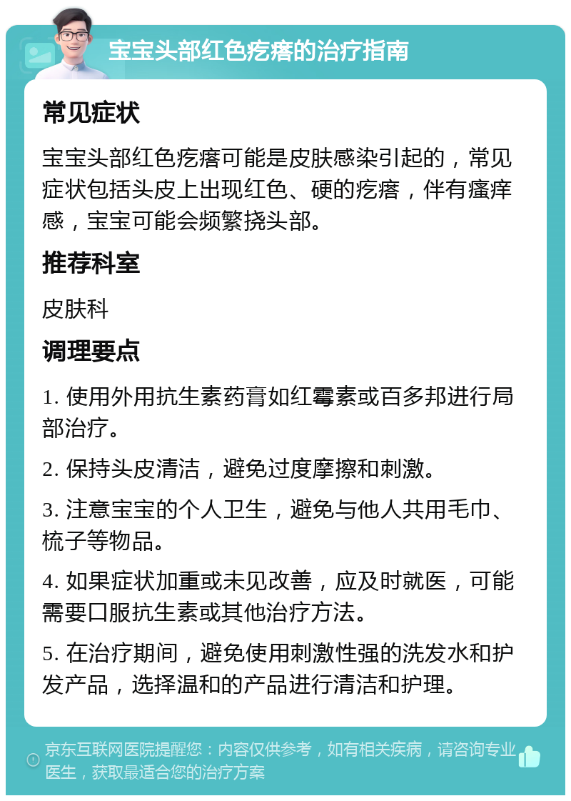 宝宝头部红色疙瘩的治疗指南 常见症状 宝宝头部红色疙瘩可能是皮肤感染引起的，常见症状包括头皮上出现红色、硬的疙瘩，伴有瘙痒感，宝宝可能会频繁挠头部。 推荐科室 皮肤科 调理要点 1. 使用外用抗生素药膏如红霉素或百多邦进行局部治疗。 2. 保持头皮清洁，避免过度摩擦和刺激。 3. 注意宝宝的个人卫生，避免与他人共用毛巾、梳子等物品。 4. 如果症状加重或未见改善，应及时就医，可能需要口服抗生素或其他治疗方法。 5. 在治疗期间，避免使用刺激性强的洗发水和护发产品，选择温和的产品进行清洁和护理。