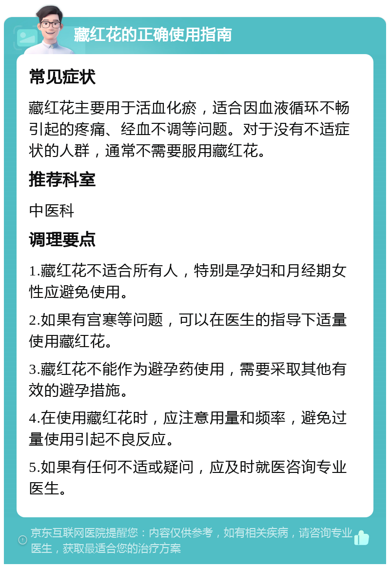 藏红花的正确使用指南 常见症状 藏红花主要用于活血化瘀，适合因血液循环不畅引起的疼痛、经血不调等问题。对于没有不适症状的人群，通常不需要服用藏红花。 推荐科室 中医科 调理要点 1.藏红花不适合所有人，特别是孕妇和月经期女性应避免使用。 2.如果有宫寒等问题，可以在医生的指导下适量使用藏红花。 3.藏红花不能作为避孕药使用，需要采取其他有效的避孕措施。 4.在使用藏红花时，应注意用量和频率，避免过量使用引起不良反应。 5.如果有任何不适或疑问，应及时就医咨询专业医生。