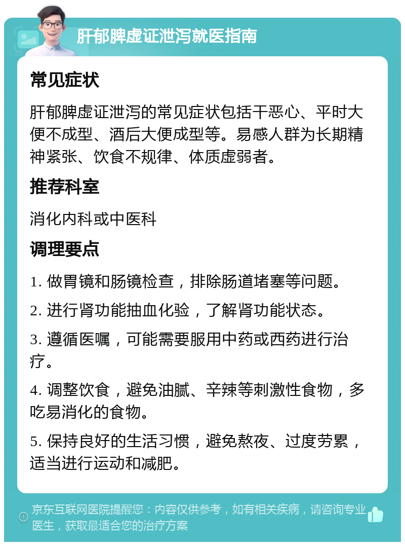 肝郁脾虚证泄泻就医指南 常见症状 肝郁脾虚证泄泻的常见症状包括干恶心、平时大便不成型、酒后大便成型等。易感人群为长期精神紧张、饮食不规律、体质虚弱者。 推荐科室 消化内科或中医科 调理要点 1. 做胃镜和肠镜检查，排除肠道堵塞等问题。 2. 进行肾功能抽血化验，了解肾功能状态。 3. 遵循医嘱，可能需要服用中药或西药进行治疗。 4. 调整饮食，避免油腻、辛辣等刺激性食物，多吃易消化的食物。 5. 保持良好的生活习惯，避免熬夜、过度劳累，适当进行运动和减肥。