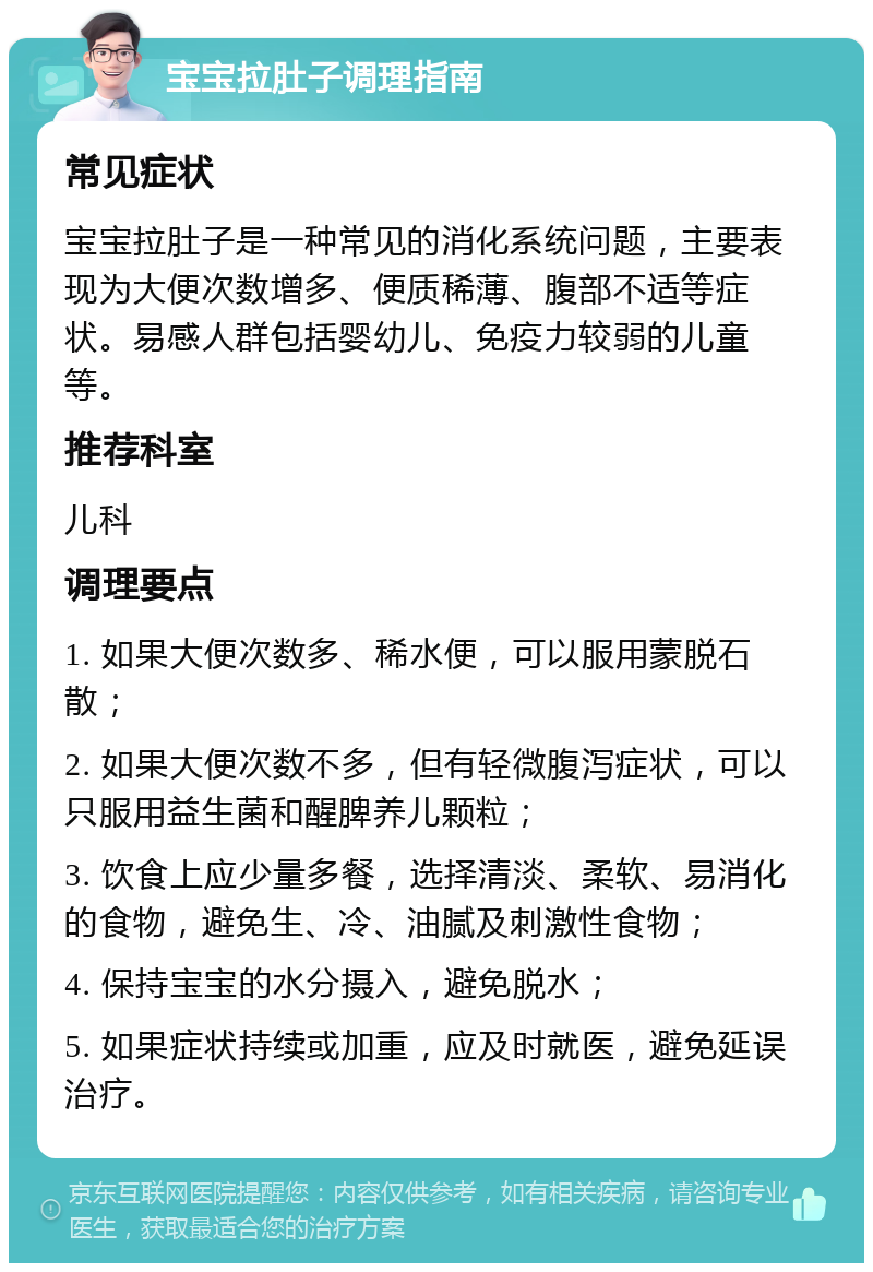 宝宝拉肚子调理指南 常见症状 宝宝拉肚子是一种常见的消化系统问题，主要表现为大便次数增多、便质稀薄、腹部不适等症状。易感人群包括婴幼儿、免疫力较弱的儿童等。 推荐科室 儿科 调理要点 1. 如果大便次数多、稀水便，可以服用蒙脱石散； 2. 如果大便次数不多，但有轻微腹泻症状，可以只服用益生菌和醒脾养儿颗粒； 3. 饮食上应少量多餐，选择清淡、柔软、易消化的食物，避免生、冷、油腻及刺激性食物； 4. 保持宝宝的水分摄入，避免脱水； 5. 如果症状持续或加重，应及时就医，避免延误治疗。