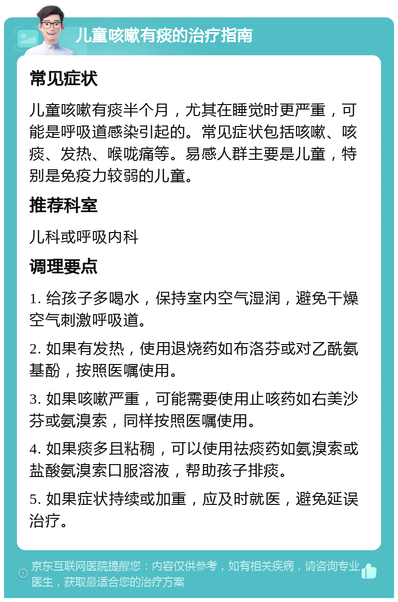 儿童咳嗽有痰的治疗指南 常见症状 儿童咳嗽有痰半个月，尤其在睡觉时更严重，可能是呼吸道感染引起的。常见症状包括咳嗽、咳痰、发热、喉咙痛等。易感人群主要是儿童，特别是免疫力较弱的儿童。 推荐科室 儿科或呼吸内科 调理要点 1. 给孩子多喝水，保持室内空气湿润，避免干燥空气刺激呼吸道。 2. 如果有发热，使用退烧药如布洛芬或对乙酰氨基酚，按照医嘱使用。 3. 如果咳嗽严重，可能需要使用止咳药如右美沙芬或氨溴索，同样按照医嘱使用。 4. 如果痰多且粘稠，可以使用祛痰药如氨溴索或盐酸氨溴索口服溶液，帮助孩子排痰。 5. 如果症状持续或加重，应及时就医，避免延误治疗。