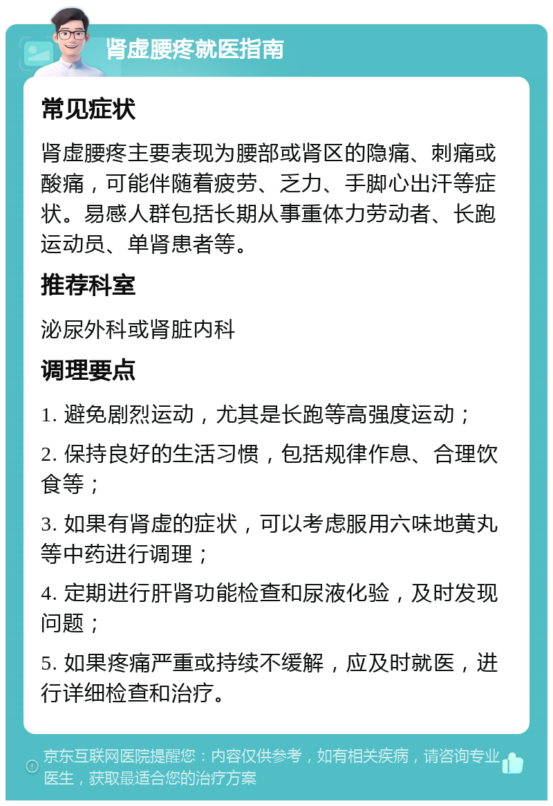 肾虚腰疼就医指南 常见症状 肾虚腰疼主要表现为腰部或肾区的隐痛、刺痛或酸痛，可能伴随着疲劳、乏力、手脚心出汗等症状。易感人群包括长期从事重体力劳动者、长跑运动员、单肾患者等。 推荐科室 泌尿外科或肾脏内科 调理要点 1. 避免剧烈运动，尤其是长跑等高强度运动； 2. 保持良好的生活习惯，包括规律作息、合理饮食等； 3. 如果有肾虚的症状，可以考虑服用六味地黄丸等中药进行调理； 4. 定期进行肝肾功能检查和尿液化验，及时发现问题； 5. 如果疼痛严重或持续不缓解，应及时就医，进行详细检查和治疗。