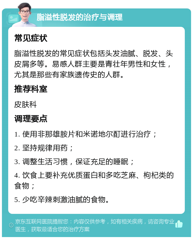 脂溢性脱发的治疗与调理 常见症状 脂溢性脱发的常见症状包括头发油腻、脱发、头皮屑多等。易感人群主要是青壮年男性和女性，尤其是那些有家族遗传史的人群。 推荐科室 皮肤科 调理要点 1. 使用非那雄胺片和米诺地尔酊进行治疗； 2. 坚持规律用药； 3. 调整生活习惯，保证充足的睡眠； 4. 饮食上要补充优质蛋白和多吃芝麻、枸杞类的食物； 5. 少吃辛辣刺激油腻的食物。