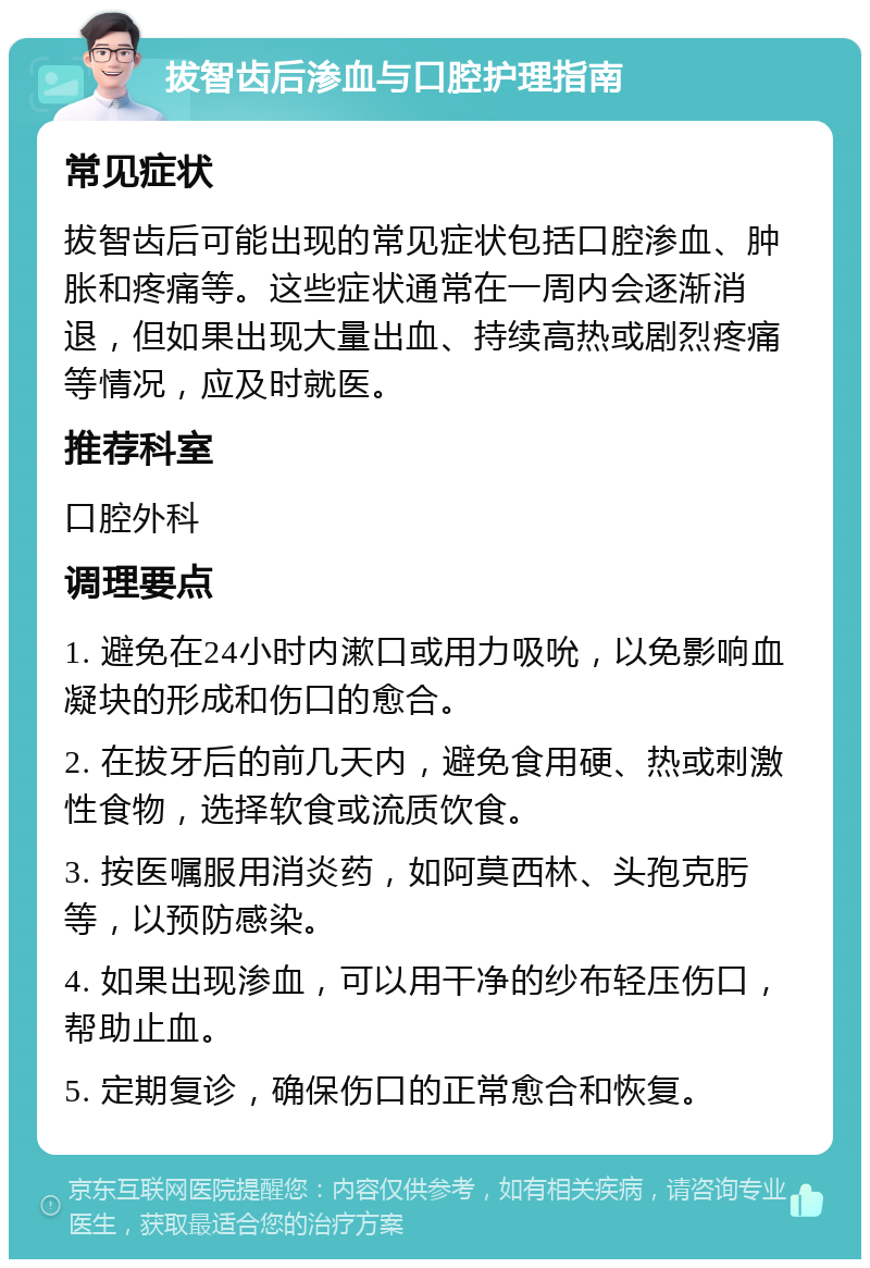 拔智齿后渗血与口腔护理指南 常见症状 拔智齿后可能出现的常见症状包括口腔渗血、肿胀和疼痛等。这些症状通常在一周内会逐渐消退，但如果出现大量出血、持续高热或剧烈疼痛等情况，应及时就医。 推荐科室 口腔外科 调理要点 1. 避免在24小时内漱口或用力吸吮，以免影响血凝块的形成和伤口的愈合。 2. 在拔牙后的前几天内，避免食用硬、热或刺激性食物，选择软食或流质饮食。 3. 按医嘱服用消炎药，如阿莫西林、头孢克肟等，以预防感染。 4. 如果出现渗血，可以用干净的纱布轻压伤口，帮助止血。 5. 定期复诊，确保伤口的正常愈合和恢复。