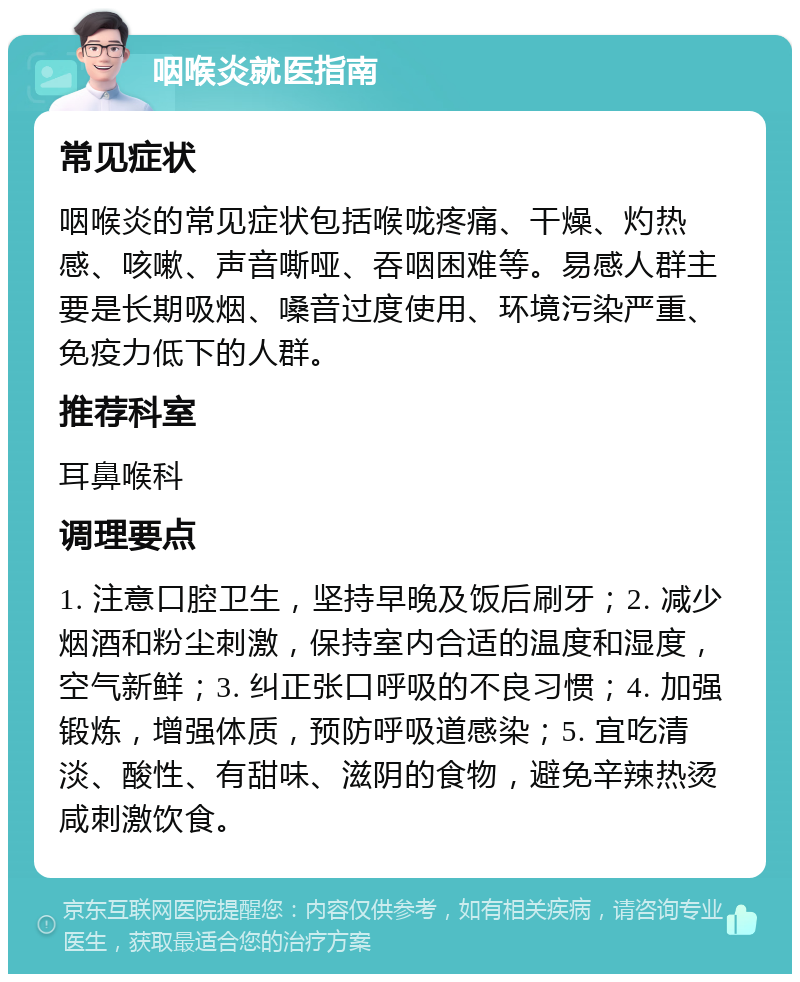 咽喉炎就医指南 常见症状 咽喉炎的常见症状包括喉咙疼痛、干燥、灼热感、咳嗽、声音嘶哑、吞咽困难等。易感人群主要是长期吸烟、嗓音过度使用、环境污染严重、免疫力低下的人群。 推荐科室 耳鼻喉科 调理要点 1. 注意口腔卫生，坚持早晚及饭后刷牙；2. 减少烟酒和粉尘刺激，保持室内合适的温度和湿度，空气新鲜；3. 纠正张口呼吸的不良习惯；4. 加强锻炼，增强体质，预防呼吸道感染；5. 宜吃清淡、酸性、有甜味、滋阴的食物，避免辛辣热烫咸刺激饮食。