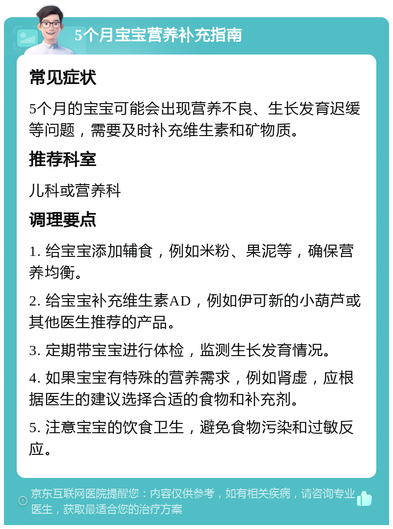 5个月宝宝营养补充指南 常见症状 5个月的宝宝可能会出现营养不良、生长发育迟缓等问题，需要及时补充维生素和矿物质。 推荐科室 儿科或营养科 调理要点 1. 给宝宝添加辅食，例如米粉、果泥等，确保营养均衡。 2. 给宝宝补充维生素AD，例如伊可新的小葫芦或其他医生推荐的产品。 3. 定期带宝宝进行体检，监测生长发育情况。 4. 如果宝宝有特殊的营养需求，例如肾虚，应根据医生的建议选择合适的食物和补充剂。 5. 注意宝宝的饮食卫生，避免食物污染和过敏反应。