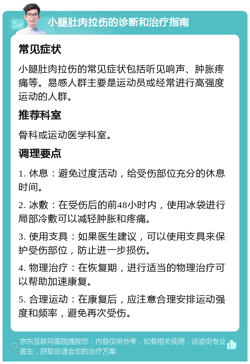 小腿肚肉拉伤的诊断和治疗指南 常见症状 小腿肚肉拉伤的常见症状包括听见响声、肿胀疼痛等。易感人群主要是运动员或经常进行高强度运动的人群。 推荐科室 骨科或运动医学科室。 调理要点 1. 休息：避免过度活动，给受伤部位充分的休息时间。 2. 冰敷：在受伤后的前48小时内，使用冰袋进行局部冷敷可以减轻肿胀和疼痛。 3. 使用支具：如果医生建议，可以使用支具来保护受伤部位，防止进一步损伤。 4. 物理治疗：在恢复期，进行适当的物理治疗可以帮助加速康复。 5. 合理运动：在康复后，应注意合理安排运动强度和频率，避免再次受伤。