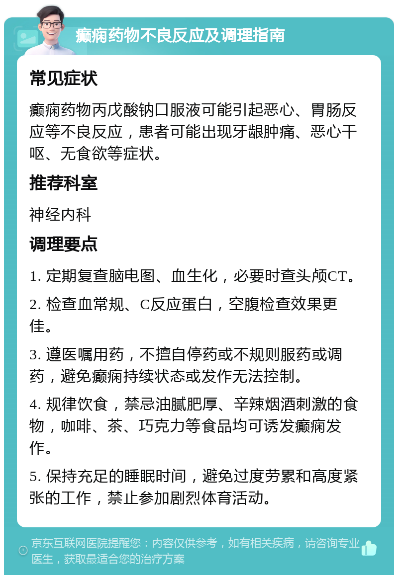 癫痫药物不良反应及调理指南 常见症状 癫痫药物丙戊酸钠口服液可能引起恶心、胃肠反应等不良反应，患者可能出现牙龈肿痛、恶心干呕、无食欲等症状。 推荐科室 神经内科 调理要点 1. 定期复查脑电图、血生化，必要时查头颅CT。 2. 检查血常规、C反应蛋白，空腹检查效果更佳。 3. 遵医嘱用药，不擅自停药或不规则服药或调药，避免癫痫持续状态或发作无法控制。 4. 规律饮食，禁忌油腻肥厚、辛辣烟酒刺激的食物，咖啡、茶、巧克力等食品均可诱发癫痫发作。 5. 保持充足的睡眠时间，避免过度劳累和高度紧张的工作，禁止参加剧烈体育活动。