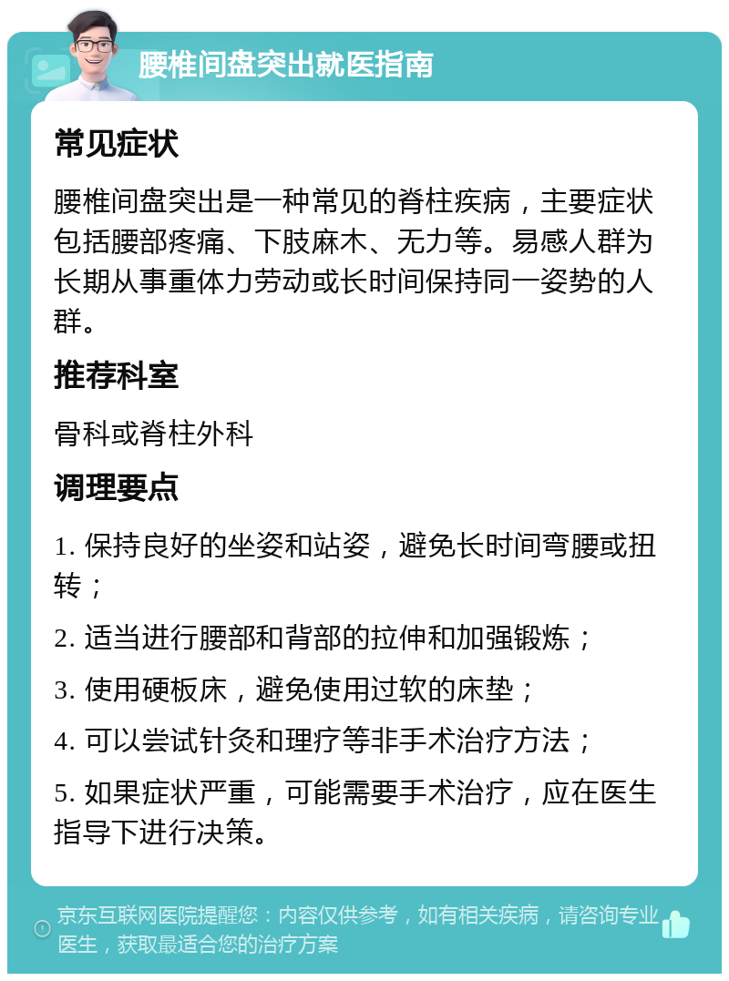 腰椎间盘突出就医指南 常见症状 腰椎间盘突出是一种常见的脊柱疾病，主要症状包括腰部疼痛、下肢麻木、无力等。易感人群为长期从事重体力劳动或长时间保持同一姿势的人群。 推荐科室 骨科或脊柱外科 调理要点 1. 保持良好的坐姿和站姿，避免长时间弯腰或扭转； 2. 适当进行腰部和背部的拉伸和加强锻炼； 3. 使用硬板床，避免使用过软的床垫； 4. 可以尝试针灸和理疗等非手术治疗方法； 5. 如果症状严重，可能需要手术治疗，应在医生指导下进行决策。