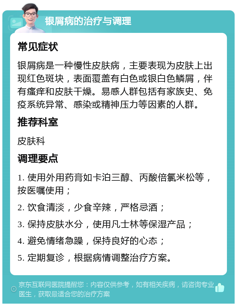 银屑病的治疗与调理 常见症状 银屑病是一种慢性皮肤病，主要表现为皮肤上出现红色斑块，表面覆盖有白色或银白色鳞屑，伴有瘙痒和皮肤干燥。易感人群包括有家族史、免疫系统异常、感染或精神压力等因素的人群。 推荐科室 皮肤科 调理要点 1. 使用外用药膏如卡泊三醇、丙酸倍氯米松等，按医嘱使用； 2. 饮食清淡，少食辛辣，严格忌酒； 3. 保持皮肤水分，使用凡士林等保湿产品； 4. 避免情绪急躁，保持良好的心态； 5. 定期复诊，根据病情调整治疗方案。