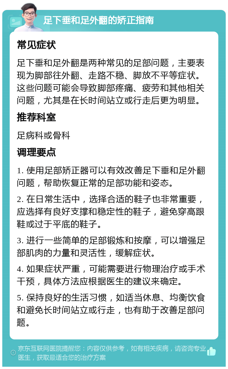 足下垂和足外翻的矫正指南 常见症状 足下垂和足外翻是两种常见的足部问题，主要表现为脚部往外翻、走路不稳、脚放不平等症状。这些问题可能会导致脚部疼痛、疲劳和其他相关问题，尤其是在长时间站立或行走后更为明显。 推荐科室 足病科或骨科 调理要点 1. 使用足部矫正器可以有效改善足下垂和足外翻问题，帮助恢复正常的足部功能和姿态。 2. 在日常生活中，选择合适的鞋子也非常重要，应选择有良好支撑和稳定性的鞋子，避免穿高跟鞋或过于平底的鞋子。 3. 进行一些简单的足部锻炼和按摩，可以增强足部肌肉的力量和灵活性，缓解症状。 4. 如果症状严重，可能需要进行物理治疗或手术干预，具体方法应根据医生的建议来确定。 5. 保持良好的生活习惯，如适当休息、均衡饮食和避免长时间站立或行走，也有助于改善足部问题。