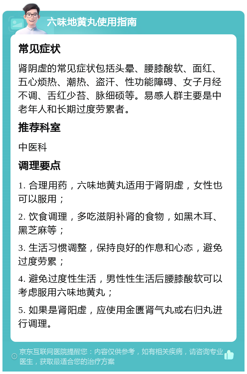 六味地黄丸使用指南 常见症状 肾阴虚的常见症状包括头晕、腰膝酸软、面红、五心烦热、潮热、盗汗、性功能障碍、女子月经不调、舌红少苔、脉细硕等。易感人群主要是中老年人和长期过度劳累者。 推荐科室 中医科 调理要点 1. 合理用药，六味地黄丸适用于肾阴虚，女性也可以服用； 2. 饮食调理，多吃滋阴补肾的食物，如黑木耳、黑芝麻等； 3. 生活习惯调整，保持良好的作息和心态，避免过度劳累； 4. 避免过度性生活，男性性生活后腰膝酸软可以考虑服用六味地黄丸； 5. 如果是肾阳虚，应使用金匮肾气丸或右归丸进行调理。