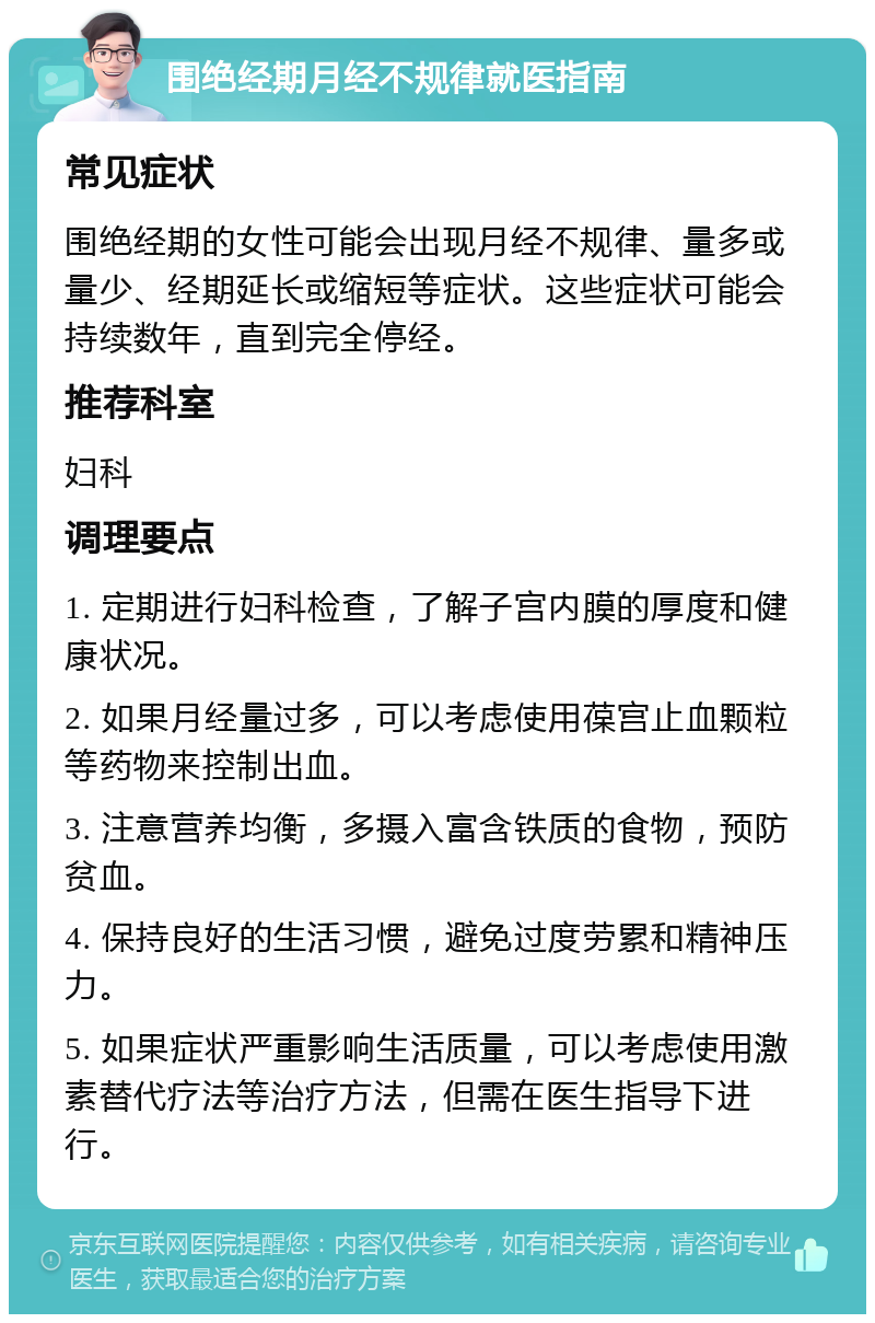 围绝经期月经不规律就医指南 常见症状 围绝经期的女性可能会出现月经不规律、量多或量少、经期延长或缩短等症状。这些症状可能会持续数年，直到完全停经。 推荐科室 妇科 调理要点 1. 定期进行妇科检查，了解子宫内膜的厚度和健康状况。 2. 如果月经量过多，可以考虑使用葆宫止血颗粒等药物来控制出血。 3. 注意营养均衡，多摄入富含铁质的食物，预防贫血。 4. 保持良好的生活习惯，避免过度劳累和精神压力。 5. 如果症状严重影响生活质量，可以考虑使用激素替代疗法等治疗方法，但需在医生指导下进行。