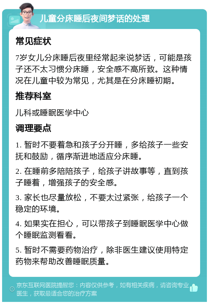 儿童分床睡后夜间梦话的处理 常见症状 7岁女儿分床睡后夜里经常起来说梦话，可能是孩子还不太习惯分床睡，安全感不高所致。这种情况在儿童中较为常见，尤其是在分床睡初期。 推荐科室 儿科或睡眠医学中心 调理要点 1. 暂时不要着急和孩子分开睡，多给孩子一些安抚和鼓励，循序渐进地适应分床睡。 2. 在睡前多陪陪孩子，给孩子讲故事等，直到孩子睡着，增强孩子的安全感。 3. 家长也尽量放松，不要太过紧张，给孩子一个稳定的环境。 4. 如果实在担心，可以带孩子到睡眠医学中心做个睡眠监测看看。 5. 暂时不需要药物治疗，除非医生建议使用特定药物来帮助改善睡眠质量。