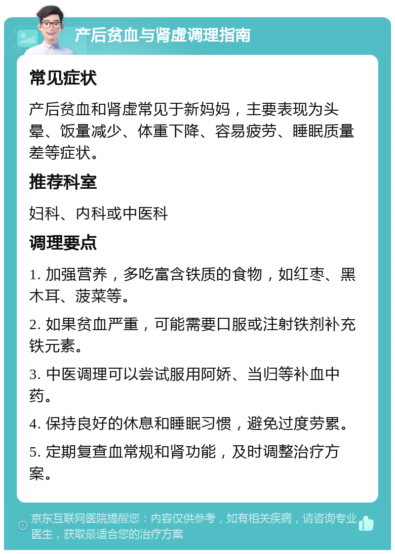 产后贫血与肾虚调理指南 常见症状 产后贫血和肾虚常见于新妈妈，主要表现为头晕、饭量减少、体重下降、容易疲劳、睡眠质量差等症状。 推荐科室 妇科、内科或中医科 调理要点 1. 加强营养，多吃富含铁质的食物，如红枣、黑木耳、菠菜等。 2. 如果贫血严重，可能需要口服或注射铁剂补充铁元素。 3. 中医调理可以尝试服用阿娇、当归等补血中药。 4. 保持良好的休息和睡眠习惯，避免过度劳累。 5. 定期复查血常规和肾功能，及时调整治疗方案。