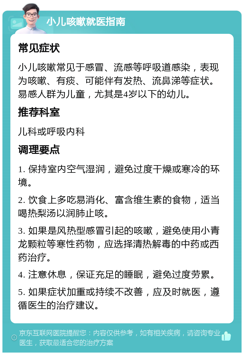 小儿咳嗽就医指南 常见症状 小儿咳嗽常见于感冒、流感等呼吸道感染，表现为咳嗽、有痰、可能伴有发热、流鼻涕等症状。易感人群为儿童，尤其是4岁以下的幼儿。 推荐科室 儿科或呼吸内科 调理要点 1. 保持室内空气湿润，避免过度干燥或寒冷的环境。 2. 饮食上多吃易消化、富含维生素的食物，适当喝热梨汤以润肺止咳。 3. 如果是风热型感冒引起的咳嗽，避免使用小青龙颗粒等寒性药物，应选择清热解毒的中药或西药治疗。 4. 注意休息，保证充足的睡眠，避免过度劳累。 5. 如果症状加重或持续不改善，应及时就医，遵循医生的治疗建议。