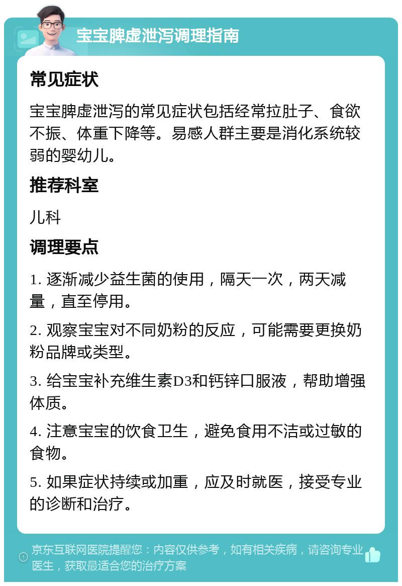 宝宝脾虚泄泻调理指南 常见症状 宝宝脾虚泄泻的常见症状包括经常拉肚子、食欲不振、体重下降等。易感人群主要是消化系统较弱的婴幼儿。 推荐科室 儿科 调理要点 1. 逐渐减少益生菌的使用，隔天一次，两天减量，直至停用。 2. 观察宝宝对不同奶粉的反应，可能需要更换奶粉品牌或类型。 3. 给宝宝补充维生素D3和钙锌口服液，帮助增强体质。 4. 注意宝宝的饮食卫生，避免食用不洁或过敏的食物。 5. 如果症状持续或加重，应及时就医，接受专业的诊断和治疗。