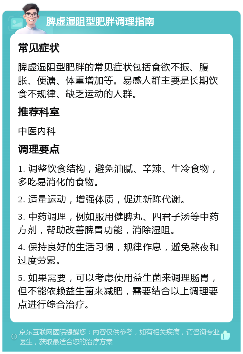 脾虚湿阻型肥胖调理指南 常见症状 脾虚湿阻型肥胖的常见症状包括食欲不振、腹胀、便溏、体重增加等。易感人群主要是长期饮食不规律、缺乏运动的人群。 推荐科室 中医内科 调理要点 1. 调整饮食结构，避免油腻、辛辣、生冷食物，多吃易消化的食物。 2. 适量运动，增强体质，促进新陈代谢。 3. 中药调理，例如服用健脾丸、四君子汤等中药方剂，帮助改善脾胃功能，消除湿阻。 4. 保持良好的生活习惯，规律作息，避免熬夜和过度劳累。 5. 如果需要，可以考虑使用益生菌来调理肠胃，但不能依赖益生菌来减肥，需要结合以上调理要点进行综合治疗。