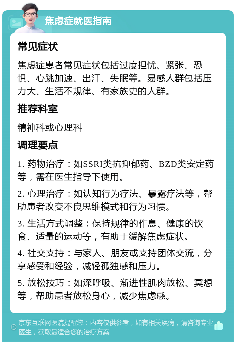 焦虑症就医指南 常见症状 焦虑症患者常见症状包括过度担忧、紧张、恐惧、心跳加速、出汗、失眠等。易感人群包括压力大、生活不规律、有家族史的人群。 推荐科室 精神科或心理科 调理要点 1. 药物治疗：如SSRI类抗抑郁药、BZD类安定药等，需在医生指导下使用。 2. 心理治疗：如认知行为疗法、暴露疗法等，帮助患者改变不良思维模式和行为习惯。 3. 生活方式调整：保持规律的作息、健康的饮食、适量的运动等，有助于缓解焦虑症状。 4. 社交支持：与家人、朋友或支持团体交流，分享感受和经验，减轻孤独感和压力。 5. 放松技巧：如深呼吸、渐进性肌肉放松、冥想等，帮助患者放松身心，减少焦虑感。