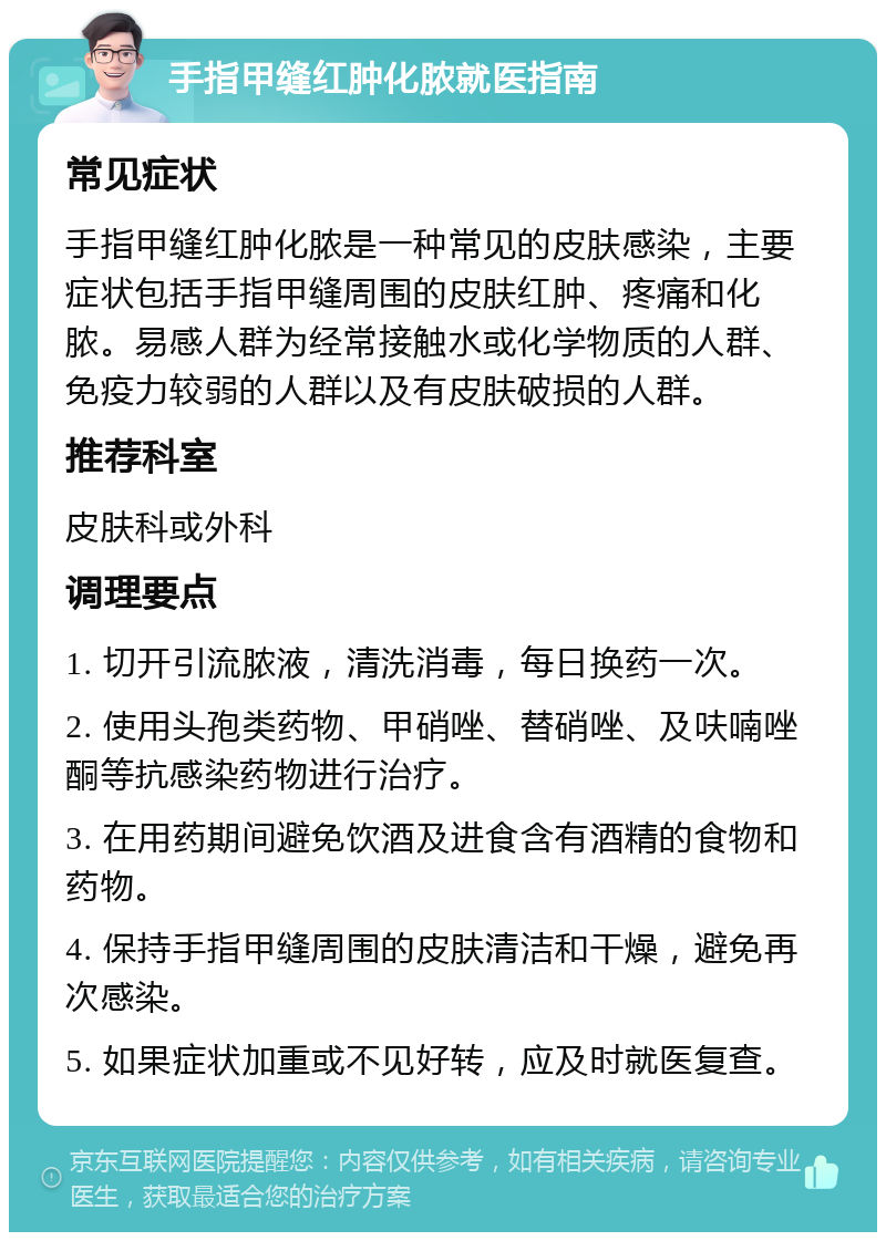 手指甲缝红肿化脓就医指南 常见症状 手指甲缝红肿化脓是一种常见的皮肤感染，主要症状包括手指甲缝周围的皮肤红肿、疼痛和化脓。易感人群为经常接触水或化学物质的人群、免疫力较弱的人群以及有皮肤破损的人群。 推荐科室 皮肤科或外科 调理要点 1. 切开引流脓液，清洗消毒，每日换药一次。 2. 使用头孢类药物、甲硝唑、替硝唑、及呋喃唑酮等抗感染药物进行治疗。 3. 在用药期间避免饮酒及进食含有酒精的食物和药物。 4. 保持手指甲缝周围的皮肤清洁和干燥，避免再次感染。 5. 如果症状加重或不见好转，应及时就医复查。