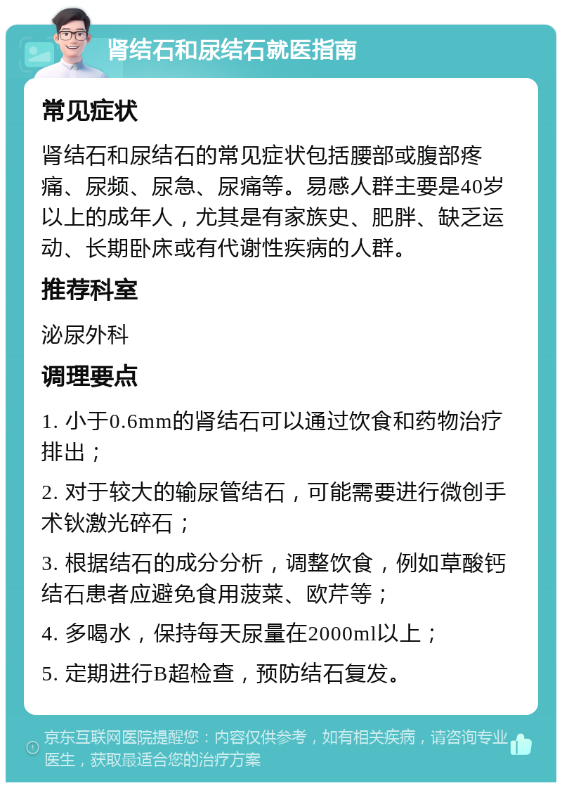 肾结石和尿结石就医指南 常见症状 肾结石和尿结石的常见症状包括腰部或腹部疼痛、尿频、尿急、尿痛等。易感人群主要是40岁以上的成年人，尤其是有家族史、肥胖、缺乏运动、长期卧床或有代谢性疾病的人群。 推荐科室 泌尿外科 调理要点 1. 小于0.6mm的肾结石可以通过饮食和药物治疗排出； 2. 对于较大的输尿管结石，可能需要进行微创手术钬激光碎石； 3. 根据结石的成分分析，调整饮食，例如草酸钙结石患者应避免食用菠菜、欧芹等； 4. 多喝水，保持每天尿量在2000ml以上； 5. 定期进行B超检查，预防结石复发。