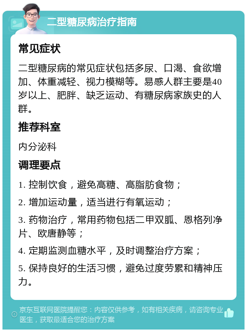 二型糖尿病治疗指南 常见症状 二型糖尿病的常见症状包括多尿、口渴、食欲增加、体重减轻、视力模糊等。易感人群主要是40岁以上、肥胖、缺乏运动、有糖尿病家族史的人群。 推荐科室 内分泌科 调理要点 1. 控制饮食，避免高糖、高脂肪食物； 2. 增加运动量，适当进行有氧运动； 3. 药物治疗，常用药物包括二甲双胍、恩格列净片、欧唐静等； 4. 定期监测血糖水平，及时调整治疗方案； 5. 保持良好的生活习惯，避免过度劳累和精神压力。