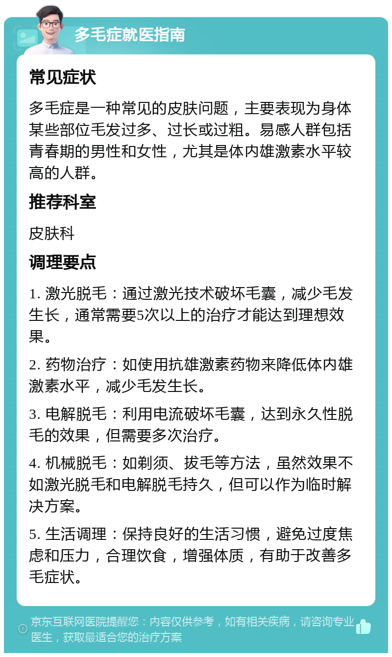 多毛症就医指南 常见症状 多毛症是一种常见的皮肤问题，主要表现为身体某些部位毛发过多、过长或过粗。易感人群包括青春期的男性和女性，尤其是体内雄激素水平较高的人群。 推荐科室 皮肤科 调理要点 1. 激光脱毛：通过激光技术破坏毛囊，减少毛发生长，通常需要5次以上的治疗才能达到理想效果。 2. 药物治疗：如使用抗雄激素药物来降低体内雄激素水平，减少毛发生长。 3. 电解脱毛：利用电流破坏毛囊，达到永久性脱毛的效果，但需要多次治疗。 4. 机械脱毛：如剃须、拔毛等方法，虽然效果不如激光脱毛和电解脱毛持久，但可以作为临时解决方案。 5. 生活调理：保持良好的生活习惯，避免过度焦虑和压力，合理饮食，增强体质，有助于改善多毛症状。