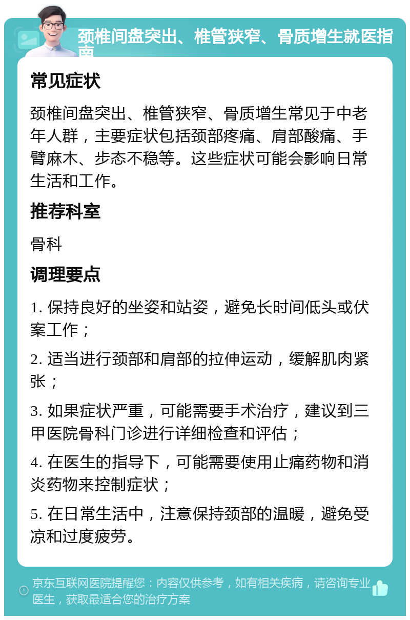 颈椎间盘突出、椎管狭窄、骨质增生就医指南 常见症状 颈椎间盘突出、椎管狭窄、骨质增生常见于中老年人群，主要症状包括颈部疼痛、肩部酸痛、手臂麻木、步态不稳等。这些症状可能会影响日常生活和工作。 推荐科室 骨科 调理要点 1. 保持良好的坐姿和站姿，避免长时间低头或伏案工作； 2. 适当进行颈部和肩部的拉伸运动，缓解肌肉紧张； 3. 如果症状严重，可能需要手术治疗，建议到三甲医院骨科门诊进行详细检查和评估； 4. 在医生的指导下，可能需要使用止痛药物和消炎药物来控制症状； 5. 在日常生活中，注意保持颈部的温暖，避免受凉和过度疲劳。