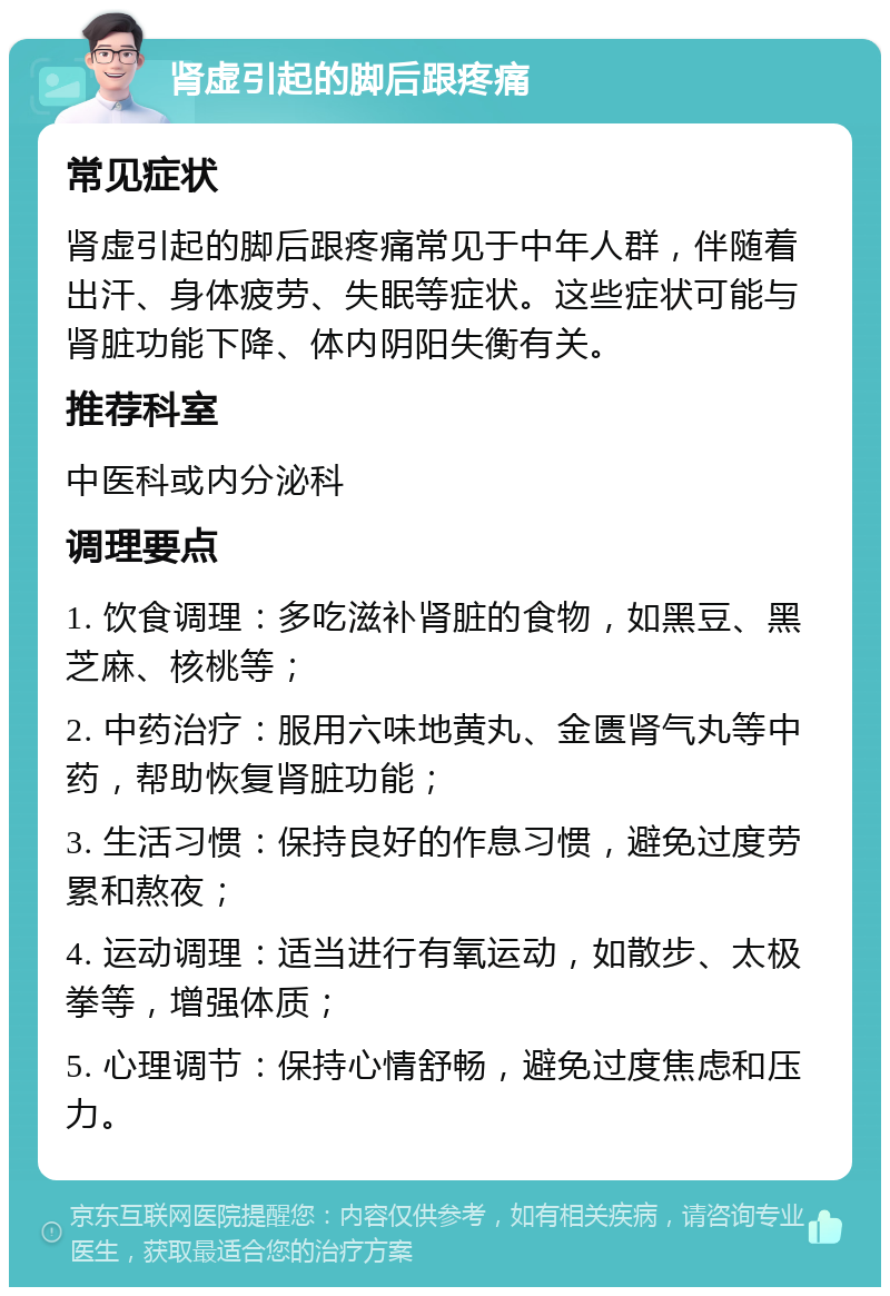 肾虚引起的脚后跟疼痛 常见症状 肾虚引起的脚后跟疼痛常见于中年人群，伴随着出汗、身体疲劳、失眠等症状。这些症状可能与肾脏功能下降、体内阴阳失衡有关。 推荐科室 中医科或内分泌科 调理要点 1. 饮食调理：多吃滋补肾脏的食物，如黑豆、黑芝麻、核桃等； 2. 中药治疗：服用六味地黄丸、金匮肾气丸等中药，帮助恢复肾脏功能； 3. 生活习惯：保持良好的作息习惯，避免过度劳累和熬夜； 4. 运动调理：适当进行有氧运动，如散步、太极拳等，增强体质； 5. 心理调节：保持心情舒畅，避免过度焦虑和压力。