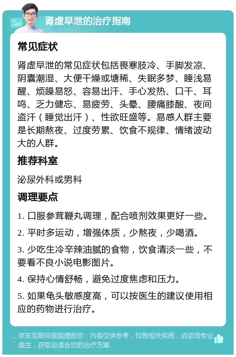 肾虚早泄的治疗指南 常见症状 肾虚早泄的常见症状包括畏寒肢冷、手脚发凉、阴囊潮湿、大便干燥或塘稀、失眠多梦、睡浅易醒、烦躁易怒、容易出汗、手心发热、口干、耳鸣、乏力健忘、易疲劳、头晕、腰痛膝酸、夜间盗汗（睡觉出汗）、性欲旺盛等。易感人群主要是长期熬夜、过度劳累、饮食不规律、情绪波动大的人群。 推荐科室 泌尿外科或男科 调理要点 1. 口服参茸鞭丸调理，配合喷剂效果更好一些。 2. 平时多运动，增强体质，少熬夜，少喝酒。 3. 少吃生冷辛辣油腻的食物，饮食清淡一些，不要看不良小说电影图片。 4. 保持心情舒畅，避免过度焦虑和压力。 5. 如果龟头敏感度高，可以按医生的建议使用相应的药物进行治疗。