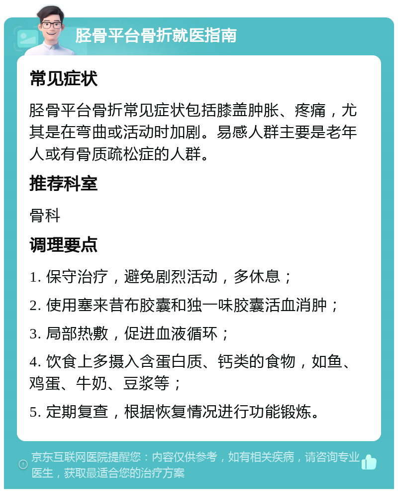 胫骨平台骨折就医指南 常见症状 胫骨平台骨折常见症状包括膝盖肿胀、疼痛，尤其是在弯曲或活动时加剧。易感人群主要是老年人或有骨质疏松症的人群。 推荐科室 骨科 调理要点 1. 保守治疗，避免剧烈活动，多休息； 2. 使用塞来昔布胶囊和独一味胶囊活血消肿； 3. 局部热敷，促进血液循环； 4. 饮食上多摄入含蛋白质、钙类的食物，如鱼、鸡蛋、牛奶、豆浆等； 5. 定期复查，根据恢复情况进行功能锻炼。