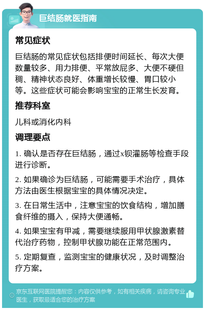 巨结肠就医指南 常见症状 巨结肠的常见症状包括排便时间延长、每次大便数量较多、用力排便、平常放屁多、大便不硬但稠、精神状态良好、体重增长较慢、胃口较小等。这些症状可能会影响宝宝的正常生长发育。 推荐科室 儿科或消化内科 调理要点 1. 确认是否存在巨结肠，通过x钡灌肠等检查手段进行诊断。 2. 如果确诊为巨结肠，可能需要手术治疗，具体方法由医生根据宝宝的具体情况决定。 3. 在日常生活中，注意宝宝的饮食结构，增加膳食纤维的摄入，保持大便通畅。 4. 如果宝宝有甲减，需要继续服用甲状腺激素替代治疗药物，控制甲状腺功能在正常范围内。 5. 定期复查，监测宝宝的健康状况，及时调整治疗方案。