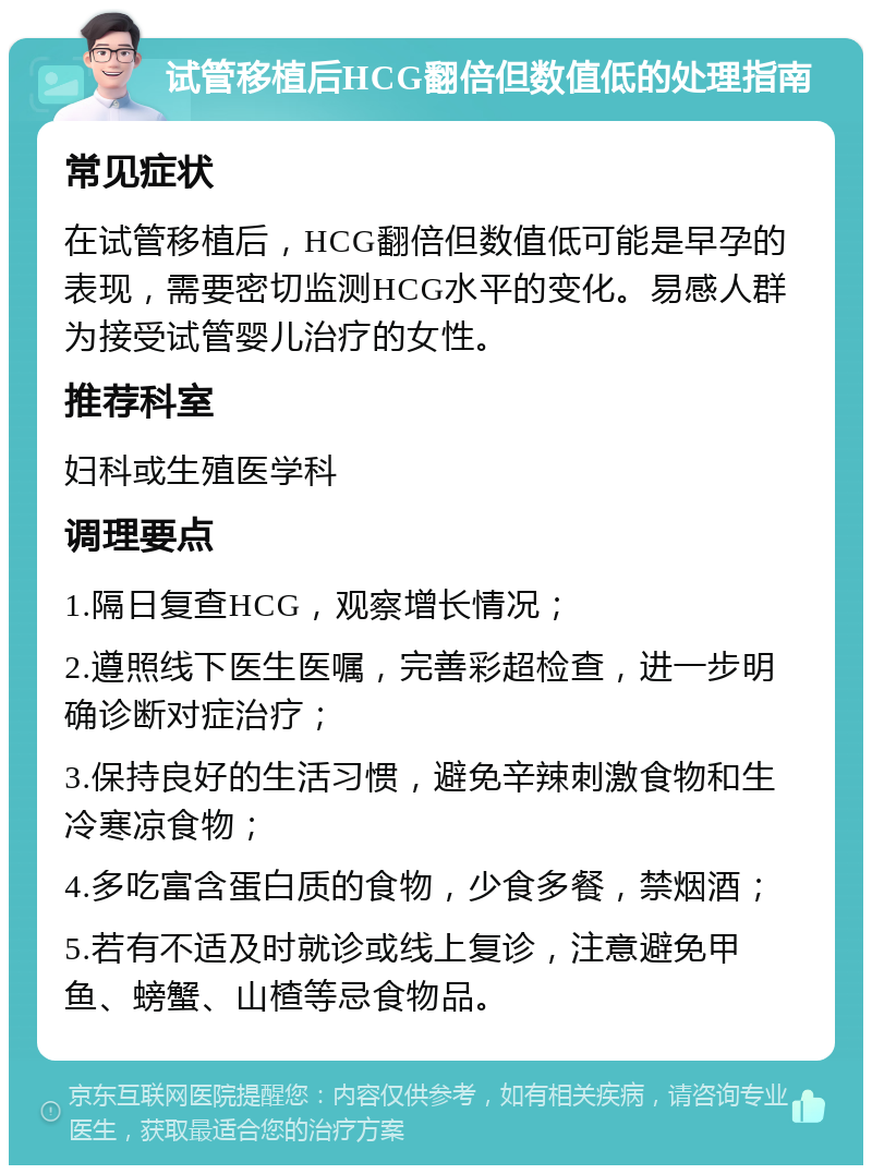 试管移植后HCG翻倍但数值低的处理指南 常见症状 在试管移植后，HCG翻倍但数值低可能是早孕的表现，需要密切监测HCG水平的变化。易感人群为接受试管婴儿治疗的女性。 推荐科室 妇科或生殖医学科 调理要点 1.隔日复查HCG，观察增长情况； 2.遵照线下医生医嘱，完善彩超检查，进一步明确诊断对症治疗； 3.保持良好的生活习惯，避免辛辣刺激食物和生冷寒凉食物； 4.多吃富含蛋白质的食物，少食多餐，禁烟酒； 5.若有不适及时就诊或线上复诊，注意避免甲鱼、螃蟹、山楂等忌食物品。