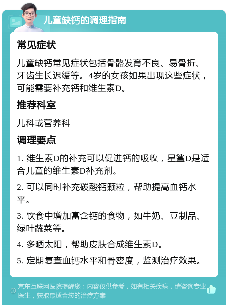 儿童缺钙的调理指南 常见症状 儿童缺钙常见症状包括骨骼发育不良、易骨折、牙齿生长迟缓等。4岁的女孩如果出现这些症状，可能需要补充钙和维生素D。 推荐科室 儿科或营养科 调理要点 1. 维生素D的补充可以促进钙的吸收，星鲨D是适合儿童的维生素D补充剂。 2. 可以同时补充碳酸钙颗粒，帮助提高血钙水平。 3. 饮食中增加富含钙的食物，如牛奶、豆制品、绿叶蔬菜等。 4. 多晒太阳，帮助皮肤合成维生素D。 5. 定期复查血钙水平和骨密度，监测治疗效果。