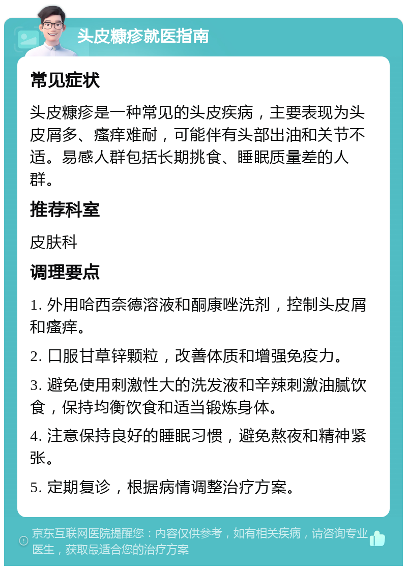 头皮糠疹就医指南 常见症状 头皮糠疹是一种常见的头皮疾病，主要表现为头皮屑多、瘙痒难耐，可能伴有头部出油和关节不适。易感人群包括长期挑食、睡眠质量差的人群。 推荐科室 皮肤科 调理要点 1. 外用哈西奈德溶液和酮康唑洗剂，控制头皮屑和瘙痒。 2. 口服甘草锌颗粒，改善体质和增强免疫力。 3. 避免使用刺激性大的洗发液和辛辣刺激油腻饮食，保持均衡饮食和适当锻炼身体。 4. 注意保持良好的睡眠习惯，避免熬夜和精神紧张。 5. 定期复诊，根据病情调整治疗方案。