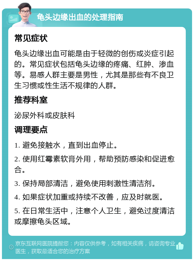 龟头边缘出血的处理指南 常见症状 龟头边缘出血可能是由于轻微的创伤或炎症引起的。常见症状包括龟头边缘的疼痛、红肿、渗血等。易感人群主要是男性，尤其是那些有不良卫生习惯或性生活不规律的人群。 推荐科室 泌尿外科或皮肤科 调理要点 1. 避免接触水，直到出血停止。 2. 使用红霉素软膏外用，帮助预防感染和促进愈合。 3. 保持局部清洁，避免使用刺激性清洁剂。 4. 如果症状加重或持续不改善，应及时就医。 5. 在日常生活中，注意个人卫生，避免过度清洁或摩擦龟头区域。