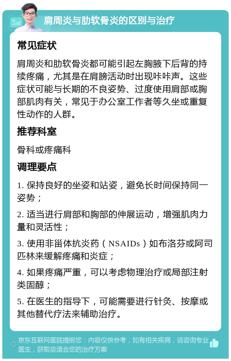 肩周炎与肋软骨炎的区别与治疗 常见症状 肩周炎和肋软骨炎都可能引起左胸腋下后背的持续疼痛，尤其是在肩膀活动时出现咔咔声。这些症状可能与长期的不良姿势、过度使用肩部或胸部肌肉有关，常见于办公室工作者等久坐或重复性动作的人群。 推荐科室 骨科或疼痛科 调理要点 1. 保持良好的坐姿和站姿，避免长时间保持同一姿势； 2. 适当进行肩部和胸部的伸展运动，增强肌肉力量和灵活性； 3. 使用非甾体抗炎药（NSAIDs）如布洛芬或阿司匹林来缓解疼痛和炎症； 4. 如果疼痛严重，可以考虑物理治疗或局部注射类固醇； 5. 在医生的指导下，可能需要进行针灸、按摩或其他替代疗法来辅助治疗。