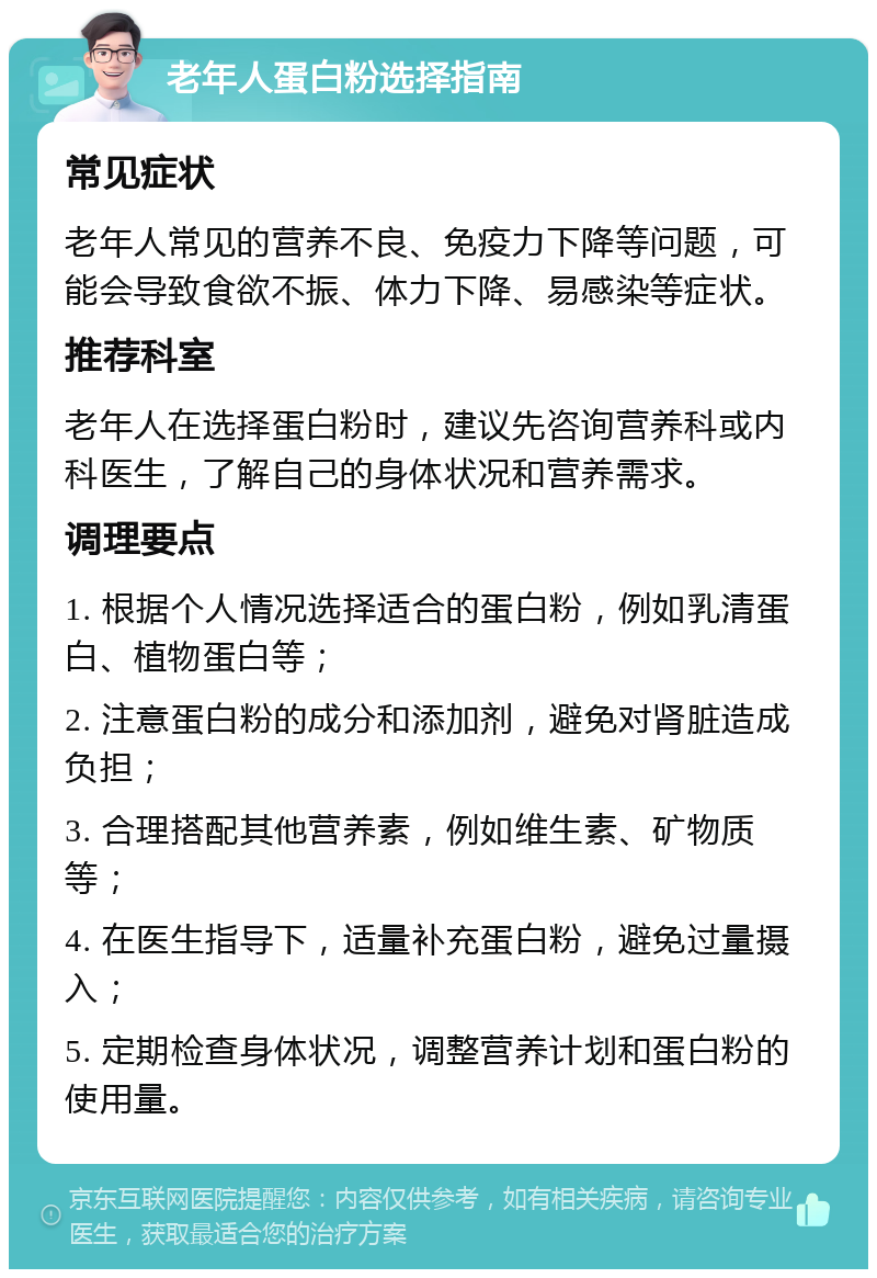 老年人蛋白粉选择指南 常见症状 老年人常见的营养不良、免疫力下降等问题，可能会导致食欲不振、体力下降、易感染等症状。 推荐科室 老年人在选择蛋白粉时，建议先咨询营养科或内科医生，了解自己的身体状况和营养需求。 调理要点 1. 根据个人情况选择适合的蛋白粉，例如乳清蛋白、植物蛋白等； 2. 注意蛋白粉的成分和添加剂，避免对肾脏造成负担； 3. 合理搭配其他营养素，例如维生素、矿物质等； 4. 在医生指导下，适量补充蛋白粉，避免过量摄入； 5. 定期检查身体状况，调整营养计划和蛋白粉的使用量。