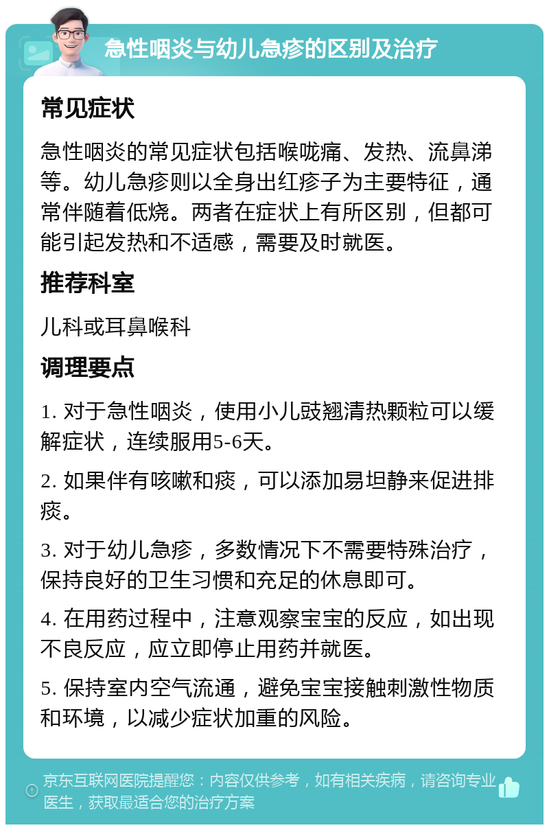 急性咽炎与幼儿急疹的区别及治疗 常见症状 急性咽炎的常见症状包括喉咙痛、发热、流鼻涕等。幼儿急疹则以全身出红疹子为主要特征，通常伴随着低烧。两者在症状上有所区别，但都可能引起发热和不适感，需要及时就医。 推荐科室 儿科或耳鼻喉科 调理要点 1. 对于急性咽炎，使用小儿豉翘清热颗粒可以缓解症状，连续服用5-6天。 2. 如果伴有咳嗽和痰，可以添加易坦静来促进排痰。 3. 对于幼儿急疹，多数情况下不需要特殊治疗，保持良好的卫生习惯和充足的休息即可。 4. 在用药过程中，注意观察宝宝的反应，如出现不良反应，应立即停止用药并就医。 5. 保持室内空气流通，避免宝宝接触刺激性物质和环境，以减少症状加重的风险。