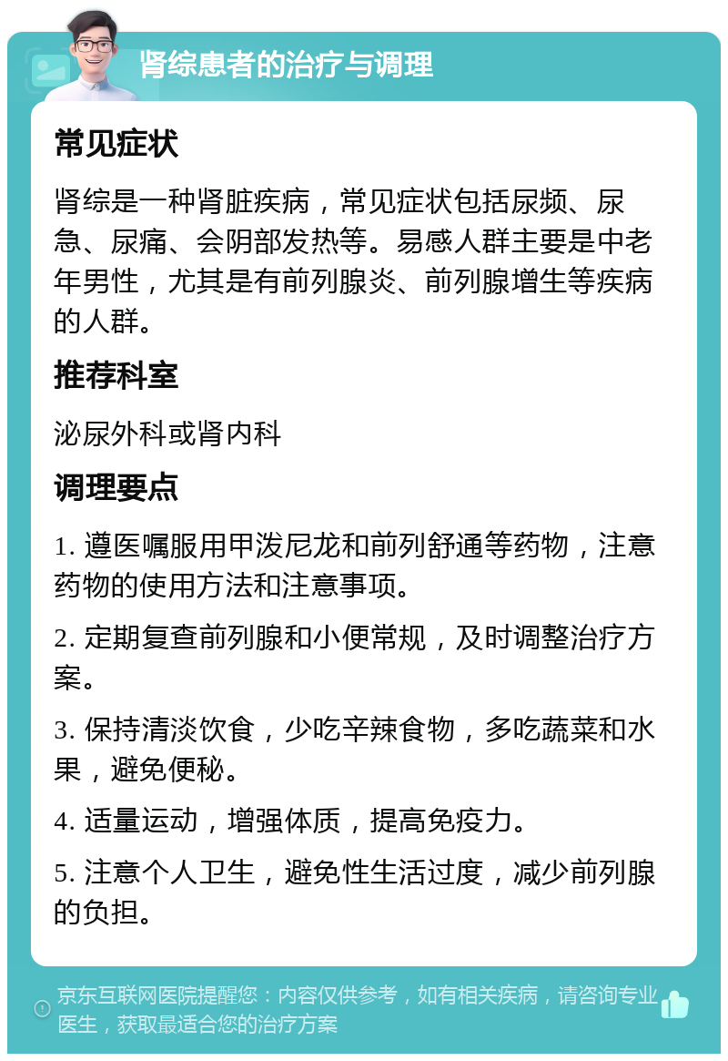 肾综患者的治疗与调理 常见症状 肾综是一种肾脏疾病，常见症状包括尿频、尿急、尿痛、会阴部发热等。易感人群主要是中老年男性，尤其是有前列腺炎、前列腺增生等疾病的人群。 推荐科室 泌尿外科或肾内科 调理要点 1. 遵医嘱服用甲泼尼龙和前列舒通等药物，注意药物的使用方法和注意事项。 2. 定期复查前列腺和小便常规，及时调整治疗方案。 3. 保持清淡饮食，少吃辛辣食物，多吃蔬菜和水果，避免便秘。 4. 适量运动，增强体质，提高免疫力。 5. 注意个人卫生，避免性生活过度，减少前列腺的负担。