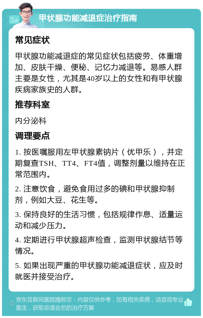 甲状腺功能减退症治疗指南 常见症状 甲状腺功能减退症的常见症状包括疲劳、体重增加、皮肤干燥、便秘、记忆力减退等。易感人群主要是女性，尤其是40岁以上的女性和有甲状腺疾病家族史的人群。 推荐科室 内分泌科 调理要点 1. 按医嘱服用左甲状腺素钠片（优甲乐），并定期复查TSH、TT4、FT4值，调整剂量以维持在正常范围内。 2. 注意饮食，避免食用过多的碘和甲状腺抑制剂，例如大豆、花生等。 3. 保持良好的生活习惯，包括规律作息、适量运动和减少压力。 4. 定期进行甲状腺超声检查，监测甲状腺结节等情况。 5. 如果出现严重的甲状腺功能减退症状，应及时就医并接受治疗。