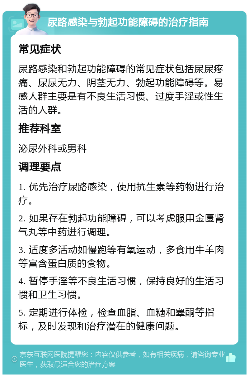 尿路感染与勃起功能障碍的治疗指南 常见症状 尿路感染和勃起功能障碍的常见症状包括尿尿疼痛、尿尿无力、阴茎无力、勃起功能障碍等。易感人群主要是有不良生活习惯、过度手淫或性生活的人群。 推荐科室 泌尿外科或男科 调理要点 1. 优先治疗尿路感染，使用抗生素等药物进行治疗。 2. 如果存在勃起功能障碍，可以考虑服用金匮肾气丸等中药进行调理。 3. 适度多活动如慢跑等有氧运动，多食用牛羊肉等富含蛋白质的食物。 4. 暂停手淫等不良生活习惯，保持良好的生活习惯和卫生习惯。 5. 定期进行体检，检查血脂、血糖和睾酮等指标，及时发现和治疗潜在的健康问题。