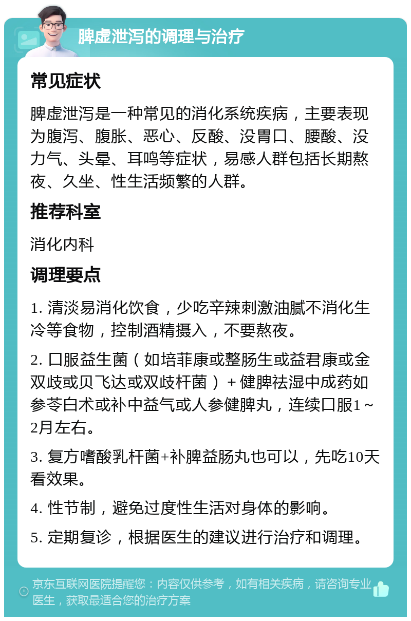 脾虚泄泻的调理与治疗 常见症状 脾虚泄泻是一种常见的消化系统疾病，主要表现为腹泻、腹胀、恶心、反酸、没胃口、腰酸、没力气、头晕、耳鸣等症状，易感人群包括长期熬夜、久坐、性生活频繁的人群。 推荐科室 消化内科 调理要点 1. 清淡易消化饮食，少吃辛辣刺激油腻不消化生冷等食物，控制酒精摄入，不要熬夜。 2. 口服益生菌（如培菲康或整肠生或益君康或金双歧或贝飞达或双歧杆菌）＋健脾祛湿中成药如参苓白术或补中益气或人参健脾丸，连续口服1～2月左右。 3. 复方嗜酸乳杆菌+补脾益肠丸也可以，先吃10天看效果。 4. 性节制，避免过度性生活对身体的影响。 5. 定期复诊，根据医生的建议进行治疗和调理。