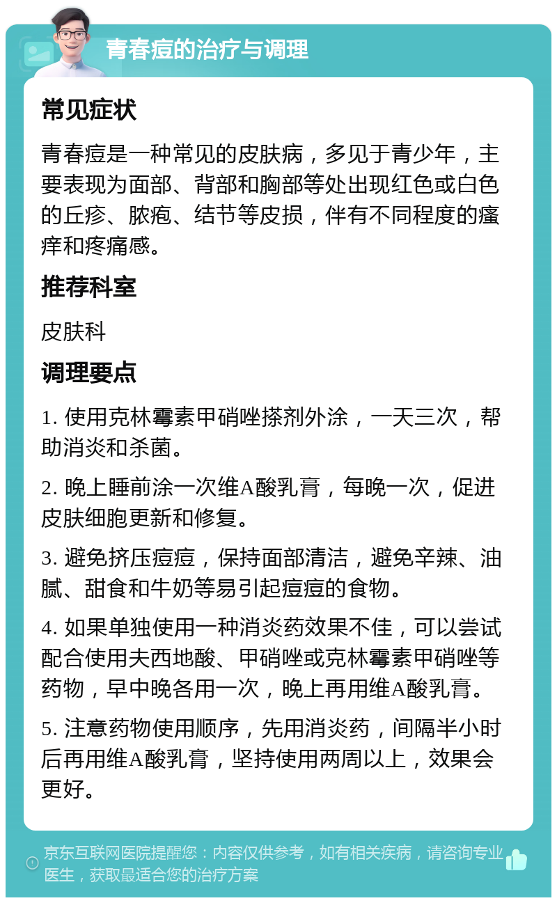 青春痘的治疗与调理 常见症状 青春痘是一种常见的皮肤病，多见于青少年，主要表现为面部、背部和胸部等处出现红色或白色的丘疹、脓疱、结节等皮损，伴有不同程度的瘙痒和疼痛感。 推荐科室 皮肤科 调理要点 1. 使用克林霉素甲硝唑搽剂外涂，一天三次，帮助消炎和杀菌。 2. 晚上睡前涂一次维A酸乳膏，每晚一次，促进皮肤细胞更新和修复。 3. 避免挤压痘痘，保持面部清洁，避免辛辣、油腻、甜食和牛奶等易引起痘痘的食物。 4. 如果单独使用一种消炎药效果不佳，可以尝试配合使用夫西地酸、甲硝唑或克林霉素甲硝唑等药物，早中晚各用一次，晚上再用维A酸乳膏。 5. 注意药物使用顺序，先用消炎药，间隔半小时后再用维A酸乳膏，坚持使用两周以上，效果会更好。