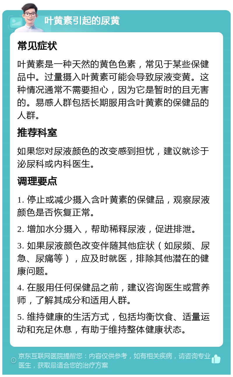 叶黄素引起的尿黄 常见症状 叶黄素是一种天然的黄色色素，常见于某些保健品中。过量摄入叶黄素可能会导致尿液变黄。这种情况通常不需要担心，因为它是暂时的且无害的。易感人群包括长期服用含叶黄素的保健品的人群。 推荐科室 如果您对尿液颜色的改变感到担忧，建议就诊于泌尿科或内科医生。 调理要点 1. 停止或减少摄入含叶黄素的保健品，观察尿液颜色是否恢复正常。 2. 增加水分摄入，帮助稀释尿液，促进排泄。 3. 如果尿液颜色改变伴随其他症状（如尿频、尿急、尿痛等），应及时就医，排除其他潜在的健康问题。 4. 在服用任何保健品之前，建议咨询医生或营养师，了解其成分和适用人群。 5. 维持健康的生活方式，包括均衡饮食、适量运动和充足休息，有助于维持整体健康状态。