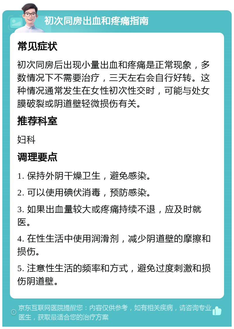 初次同房出血和疼痛指南 常见症状 初次同房后出现小量出血和疼痛是正常现象，多数情况下不需要治疗，三天左右会自行好转。这种情况通常发生在女性初次性交时，可能与处女膜破裂或阴道壁轻微损伤有关。 推荐科室 妇科 调理要点 1. 保持外阴干燥卫生，避免感染。 2. 可以使用碘伏消毒，预防感染。 3. 如果出血量较大或疼痛持续不退，应及时就医。 4. 在性生活中使用润滑剂，减少阴道壁的摩擦和损伤。 5. 注意性生活的频率和方式，避免过度刺激和损伤阴道壁。