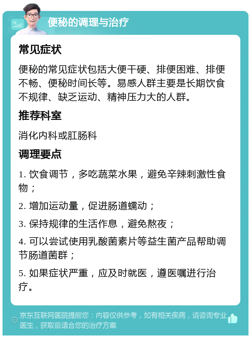 便秘的调理与治疗 常见症状 便秘的常见症状包括大便干硬、排便困难、排便不畅、便秘时间长等。易感人群主要是长期饮食不规律、缺乏运动、精神压力大的人群。 推荐科室 消化内科或肛肠科 调理要点 1. 饮食调节，多吃蔬菜水果，避免辛辣刺激性食物； 2. 增加运动量，促进肠道蠕动； 3. 保持规律的生活作息，避免熬夜； 4. 可以尝试使用乳酸菌素片等益生菌产品帮助调节肠道菌群； 5. 如果症状严重，应及时就医，遵医嘱进行治疗。